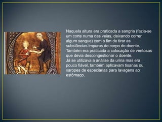 Naquela altura era praticada a sangria (fazia-se
um corte numa das veias, deixando correr
algum sangue) com o fim de tirar as
substâncias impuras do corpo do doente.
Também era praticada a colocação de ventosas
que devia descongestionar o doente.
Já se utilizava a análise da urina mas era
pouco fiável, também aplicavam tisanas ou
xaropes de especiarias para lavagens ao
estômago.
 