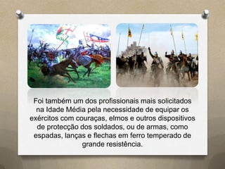 Foi também um dos profissionais mais solicitados
  na Idade Média pela necessidade de equipar os
exércitos com couraças, elmos e outros dispositivos
  de protecção dos soldados, ou de armas, como
 espadas, lanças e flechas em ferro temperado de
                grande resistência.
 