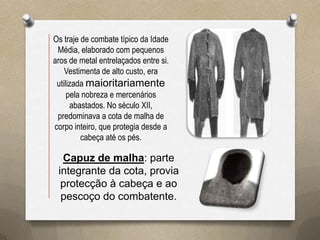 Os traje de combate típico da Idade
 Média, elaborado com pequenos
aros de metal entrelaçados entre si.
    Vestimenta de alto custo, era
 utilizada maioritariamente
     pela nobreza e mercenários
      abastados. No século XII,
 predominava a cota de malha de
corpo inteiro, que protegia desde a
         cabeça até os pés.

  Capuz de malha: parte
 integrante da cota, provia
  protecção à cabeça e ao
  pescoço do combatente.
 
