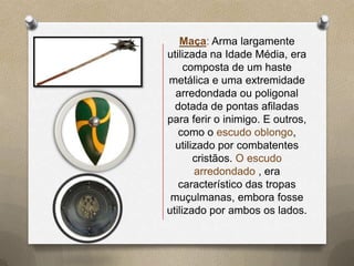 Maça: Arma largamente
utilizada na Idade Média, era
     composta de um haste
metálica e uma extremidade
  arredondada ou poligonal
  dotada de pontas afiladas
para ferir o inimigo. E outros,
   como o escudo oblongo,
  utilizado por combatentes
       cristãos. O escudo
       arredondado , era
   característico das tropas
 muçulmanas, embora fosse
utilizado por ambos os lados.
 