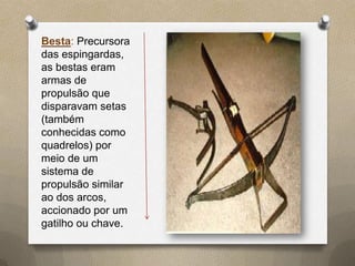 Besta: Precursora
das espingardas,
as bestas eram
armas de
propulsão que
disparavam setas
(também
conhecidas como
quadrelos) por
meio de um
sistema de
propulsão similar
ao dos arcos,
accionado por um
gatilho ou chave.
 