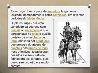 A couraça :É uma peça de armadura largamente
utilizada, nomeadamente pelos cavaleiros, em diversos
períodos da Idade Média.
Dupla-couraça - era uma
variedade da couraça sem
braçais ou escarcelas e que
apresentava no peito o auxílio
protetor de uma chapa de
ferro, anexada por parafusos,
que protegia do ataque de
projéteis das armas de fogo
mais primitivos, todavia eram
pesados e o seu custo de
fabrico era exacerbado, pelo
que o seu uso não era muito
comum.
 