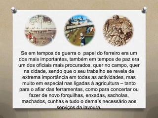Se em tempos de guerra o papel do ferreiro era um
dos mais importantes, também em tempos de paz era
um dos oficiais mais procurados, quer no campo, quer
  na cidade, sendo que o seu trabalho se revela de
 extrema importância em todas as actividades, mas
 muito em especial nas ligadas à agricultura – tanto
para o afiar das ferramentas, como para concertar ou
    fazer de novo forquilhas, enxadas, sacholas,
 machados, cunhas e tudo o demais necessário aos
                  serviços da lavoura.
 