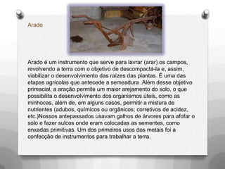 Arado




Arado é um instrumento que serve para lavrar (arar) os campos,
revolvendo a terra com o objetivo de descompactá-la e, assim,
viabilizar o desenvolvimento das raízes das plantas. É uma das
etapas agrícolas que antecede a semeadura .Além desse objetivo
primacial, a aração permite um maior arejamento do solo, o que
possibilita o desenvolvimento dos organismos úteis, como as
minhocas, além de, em alguns casos, permitir a mistura de
nutrientes (adubos, químicos ou orgânicos; corretivos de acidez,
etc.)Nossos antepassados usavam galhos de árvores para afofar o
solo e fazer sulcos onde eram colocadas as sementes, como
enxadas primitivas. Um dos primeiros usos dos metais foi a
confecção de instrumentos para trabalhar a terra.
 