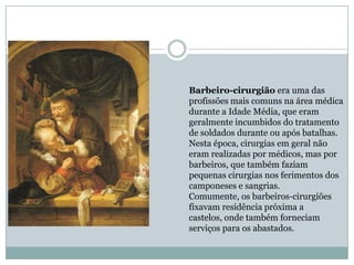 Barbeiro-cirurgião era uma das
profissões mais comuns na área médica
durante a Idade Média, que eram
geralmente incumbidos do tratamento
de soldados durante ou após batalhas.
Nesta época, cirurgias em geral não
eram realizadas por médicos, mas por
barbeiros, que também faziam
pequenas cirurgias nos ferimentos dos
camponeses e sangrias.
Comumente, os barbeiros-cirurgiões
fixavam residência próxima a
castelos, onde também forneciam
serviços para os abastados.
 