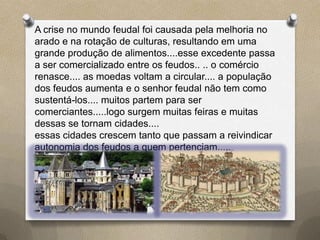 A crise no mundo feudal foi causada pela melhoria no
arado e na rotação de culturas, resultando em uma
grande produção de alimentos....esse excedente passa
a ser comercializado entre os feudos.. .. o comércio
renasce.... as moedas voltam a circular.... a população
dos feudos aumenta e o senhor feudal não tem como
sustentá-los.... muitos partem para ser
comerciantes.....logo surgem muitas feiras e muitas
dessas se tornam cidades....
essas cidades crescem tanto que passam a reivindicar
autonomia dos feudos a quem pertenciam.....
 