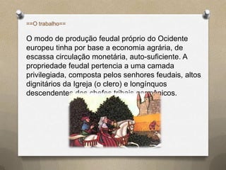 ==O trabalho==

O modo de produção feudal próprio do Ocidente
europeu tinha por base a economia agrária, de
escassa circulação monetária, auto-suficiente. A
propriedade feudal pertencia a uma camada
privilegiada, composta pelos senhores feudais, altos
dignitários da Igreja (o clero) e longínquos
descendentes dos chefes tribais germânicos.
 