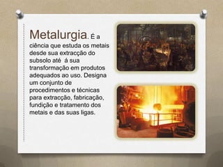 Metalurgia. É a
ciência que estuda os metais
desde sua extracção do
subsolo até á sua
transformação em produtos
adequados ao uso. Designa
um conjunto de
procedimentos e técnicas
para extracção, fabricação,
fundição e tratamento dos
metais e das suas ligas.
 