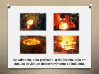 Actualmente, esta profissão, a de ferreiro, caiu em
 desuso devido ao desenvolvimento da indústria.
 