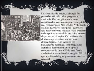 Os Barbeiros-cirurgiões na Arte

                                  Durante a idade média, a cirurgia foi
                                  pouco beneficiada pelos progressos da
                                  anatomia. Os cirurgiões ainda eram
                                  considerados inferiores e, por conseguinte,
                                  mal remunerados. Nos séculos XVI e XVII,
                                  eram os barbeiros-cirurgiões - barbeiros
                                  que atuavam como médicos - que exerciam
                                  toda a prática manual da medicina através
                                  de pequenas cirurgias. Os profissionais
                                  desta área pertenciam a uma classe
                                  desprestigiada, cujo trabalho era
                                  basicamente mecânico, sem preparação
                                  científica. Somente em 1686, após a
                                  recuperação de Luís XIV de uma fístula
                                  anal crônica, nas mãos do cirurgião Félix, é
                                  que a prática cirúrgica provou ser nobre e
                                  rentável.
 