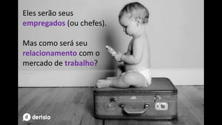 Eles serão seus
empregados (ou chefes).
Mas como será seu
relacionamento com o
mercado de trabalho?
 
