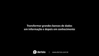 Transformar grandes bancos de dados
em informação e depois em conhecimento
| www.derisio.com.br
 