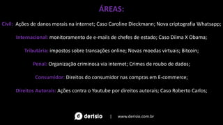 ÁREAS:
Civil: Ações de danos morais na internet; Caso Caroline Dieckmann; Nova criptografia Whatsapp;
Internacional: monitoramento de e-mails de chefes de estado; Caso Dilma X Obama;
Tributária: impostos sobre transações online; Novas moedas virtuais; Bitcoin;
Penal: Organização criminosa via internet; Crimes de roubo de dados;
Consumidor: Direitos do consumidor nas compras em E-commerce;
Direitos Autorais: Ações contra o Youtube por direitos autorais; Caso Roberto Carlos;
| www.derisio.com.br
 