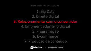 1. Big Data
2. Direito digital
3. Relacionamento com o consumidor
4. Empreendedorismo digital
5. Programação
6. E-commerce
7. Produção de conteúdo
NOVAS PROFISSÕES DA ERA DIGITAL
| www.derisio.com.br
 