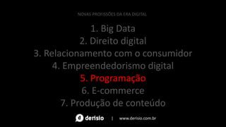 1. Big Data
2. Direito digital
3. Relacionamento com o consumidor
4. Empreendedorismo digital
5. Programação
6. E-commerce
7. Produção de conteúdo
NOVAS PROFISSÕES DA ERA DIGITAL
| www.derisio.com.br
 