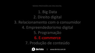 1. Big Data
2. Direito digital
3. Relacionamento com o consumidor
4. Empreendedorismo digital
5. Programação
6. E-commerce
7. Produção de conteúdo
NOVAS PROFISSÕES DA ERA DIGITAL
| www.derisio.com.br
 