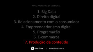 1. Big Data
2. Direito digital
3. Relacionamento com o consumidor
4. Empreendedorismo digital
5. Programação
6. E-commerce
7. Produção de conteúdo
NOVAS PROFISSÕES DA ERA DIGITAL
| www.derisio.com.br
 