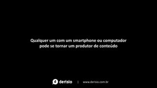 Qualquer um com um smartphone ou computador
pode se tornar um produtor de conteúdo
| www.derisio.com.br
 