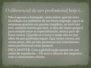 Não é apenas a formação, como antes, que ter uma faculdade era sinônimo de um bom emprego, agora as empresas querem um pacote completo, se você não tem, existem outros que tem. A dica do nosso grupo é para sempre estar se especializando, nunca pare de fazer cursos. Quando se é novo e ainda não se tem idéia de que profissão seguir, faça vários cursos, em várias áreas, eles só irão promover um crescimento tanto profissional como pessoal.DICA MASTER: Com a globalização aposte em um curso de mandarim... Ele será o idioma dos negócios com o crescimento chinês.O diferencial de um profissional hoje é...