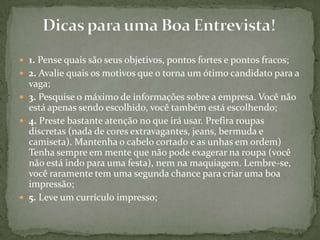 1. Pense quais são seus objetivos, pontos fortes e pontos fracos;2. Avalie quais os motivos que o torna um ótimo candidato para a vaga;3. Pesquise o máximo de informações sobre a empresa. Você não está apenas sendo escolhido, você também está escolhendo;4. Preste bastante atenção no que irá usar. Prefira roupas discretas (nada de cores extravagantes, jeans, bermuda e camiseta). Mantenha o cabelo cortado e as unhas em ordem) Tenha sempre em mente que não pode exagerar na roupa (você não está indo para uma festa), nem na maquiagem. Lembre-se, você raramente tem uma segunda chance para criar uma boa impressão;5. Leve um currículo impresso;Dicas para uma Boa Entrevista!
