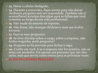 13. Deixe o celular desligado;14. Durante a entrevista, fique atento para não deixar nenhuma pergunta sem ser respondida. Também não é aconselhável arrumar desculpas para as falhas que você cometeu ao longo da sua vida profissional;15. Não mude de assunto de repente;16. Não fume, não masque chicletes e nem use óculos escuros;17. Faça as suas perguntas;18. Se tiver dúvidas sobre o cargo, sobre a empresa, não tenha vergonha, pode perguntar!19. Pergunte se há previsão para fechar a vaga;20. Confie em você. E se a resposta não for positiva, não se sinta um perdedor. Foi apenas um processo que não deu certo, mas que serviu como treino para as próximas vezes;20 DICAS CEDIDAS PELO CIEE