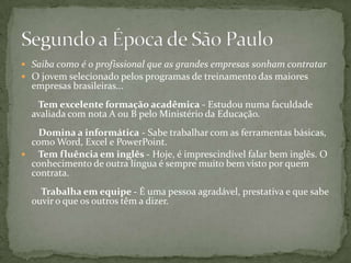 Saiba como é o profissional que as grandes empresas sonham contratar O jovem selecionado pelos programas de treinamento das maiores empresas brasileiras...    Tem excelente formação acadêmica - Estudou numa faculdade avaliada com nota A ou B pelo Ministério da Educação.    Domina a informática - Sabe trabalhar com as ferramentas básicas, como Word, Excel e PowerPoint.    Tem fluência em inglês - Hoje, é imprescindível falar bem inglês. O conhecimento de outra língua é sempre muito bem visto por quem contrata.     Trabalha em equipe - É uma pessoa agradável, prestativa e que sabe ouvir o que os outros têm a dizer. Segundo a Época de São Paulo