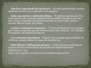     Tem boa capacidade de raciocínio - Quando questionado, mostra agilidade mental para responder sem gaguejar.     Sabe argumentar e defender idéias - "É melhor a pessoa que fica vermelha por dez minutos quando fala em público do que a que não abre a boca e mantém um sorriso amarelo no rosto todo o tempo", resume Márcio Fróes, da AmBev.     Analisa e interpreta situações - "O bom profissional tem coragem para buscar respostas que ele mesmo ainda não conhece", diz Salvador Evangelista, da American Express.     Cria soluções inovadoras - Alguém que enxerga oportunidades de melhoria, propõe idéias e é capaz de executá-las.     Sabe liderar e influenciar pessoas - Todos querem profissionais capazes de dar continuidade ao sucesso do empreendimento. DISPONÍVEL EM http://epoca.globo.com/sp/2004/vestibular/capa04.htm