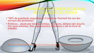 MEANDROS DO COMÉRCIO SEXUAL
NO CORAÇÃO DO PODER
• “60% da população masculina do Congresso Nacional faz uso dos
serviços das prostitutas”
• Políticos... atuam por trás das cortinas, no escuro, debaixo dos lençóis.
Em casas noturnas, flats, apartamentos funcionais e até no local de
trabalho.
• http://www.pragmatismopolitico.com.br/2013/01/60-dos-parlamentares-saem-com-prostitutas.html
[acessado em 27/03/2015 as 12;25]
 