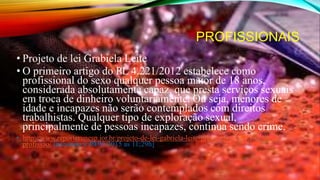 PROFISSIONAIS
• Projeto de lei Grabiela Leite
• O primeiro artigo do PL 4.221/2012 estabelece como
profissional do sexo qualquer pessoa maior de 18 anos,
considerada absolutamente capaz, que presta serviços sexuais
em troca de dinheiro voluntariamente. Ou seja, menores de
idade e incapazes não serão contemplados com direitos
trabalhistas. Qualquer tipo de exploração sexual,
principalmente de pessoas incapazes, continua sendo crime.
• http://www.reporterunesp.jor.br/projeto-de-lei-gabriela-leite-propoe-regulamentacao-da-
profissao/ [acessado a 30/03/2015 as 11;29h]
 