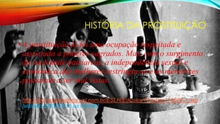HISTÓRIA DA PROSTITUIÇÃO
•A prostituição já foi uma ocupação respeitada e
associada a poderes sagrados. Mas, com o surgimento
da sociedade patriarcal, a independência sexual e
econômica das mulheres restringiu-se e as meretrizes
passaram a ser mal vistas.
• http://leiturasdahistoria.uol.com.br/ESLH/Edicoes/15/artigo119600-1.asp
[visitado 26/03/2015 as 00;44h]
 
