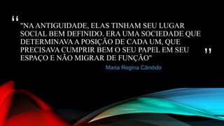 “
”
"NAANTIGUIDADE, ELAS TINHAM SEU LUGAR
SOCIAL BEM DEFINIDO. ERA UMA SOCIEDADE QUE
DETERMINAVAA POSIÇÃO DE CADA UM, QUE
PRECISAVA CUMPRIR BEM O SEU PAPEL EM SEU
ESPAÇO E NÃO MIGRAR DE FUNÇÃO"
Maria Regina Cândido
 