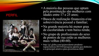 PERFIL
• A maioria das pessoas que optam
pela prostituição são mulheres com
idades entre 17 e 25 anos;
• Busca de realização financeira e/ou
sobrevivência pessoal e familiar;
• Na grande maioria há menor grau
de escolaridade e tem baixa renda;
• No grupo de profissionais do sexo
de pontos de rua estão as mulheres
mais velhas (40-60).
• http://g1.globo.com/sp/presidente-prudente-
regiao/noticia/2015/03/pesquisa-aponta-que-dinheiro-
e-o-principal-atrativo-para-prostituicao.html
 