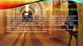 PRINCIPAIS CAUSAS
• Fatores económicos: falta de emprego; migração para os grandes
centros urbanos; jovens do campo, passando a viver na cidade;
mães solteiras com dificuldade na manutenção do filho. Moradias
em condições sub-humanas: barracos, cortiços, porões, muitas
vezes abrigam a promiscuidade, que é um caminho aberto para a
prostituição.
- Fatores psicológicos: carências afetivas e traumas que marcam a
infância e a adolescência das pessoas.
• http://problemassociais5.blogspot.com.br/2009/06/prostituicao.html [acessado a 30/03/2015 as
10:21h]
 