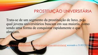 PROSTITUIÇÃO UNIVERSITÁRIA
Trata-se de um segmento da prostituição de luxo, pela
qual jovens universitários buscam em sua maioria, como
sendo uma forma de conquistar rapidamente o que
almejam.
http://www.andremansur.com/blog/prostituicao-universitaria[ acessado a 31/03/2014 as
10;59 h]
 