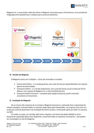 Palestra: Como se Tornar
Um Profissional Magento
Ver. 1.0 2 / 4
Av. Cristóvão Colombo, 545 – Prédio 02, 5º Andar – Nós Coworking
Floresta – Porto Alegre, RS – 90560-003
(51) 3037-5997 – gugliotti.com.br
Magento Inc. e assumindo a ideia de utilizar o Magento como base para o X.Commerce, uma camada de
integração entre plataformas e módulos para comércio eletrônico.
4) Versões do Magento
O Magento conta com 3 edições – como são chamadas as versões:
• Community Edition – é a versão gratuita, sem custo de licença, disponibilizada com suporte
apenas da comunidade.
• Enterprise Edition – é a versão empresarial, com custo de licença anual na faixa de 50 mil
dólares, com suporte da Magento Inc. e dos Certified Partners.
• Enterprise Edition Premium – composto pela edição Enterprise, porém incluindo
consultoria e treinamento.
5) Instalação do Magento
Há ao menos três maneiras de se instalar o Magento Commerce: você pode fazer o download do
release completo, incluindo todos os arquivos; pode optar pelo Downloader, um arquivo único com um
script que cuida do download e da instalação da última versão; e ainda pode optar por obter os arquivos
via SVN.
Em todos os casos, um servidor web como o Apache, com banco de dados MySQL (o único
atualmente suportado) deve estar disponível, cumprindo todos os requisitos necessários – que podem
ser consultados no site do Magento.
 