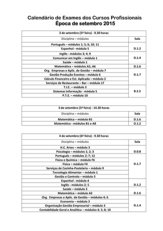 Calendário de Exames dos Cursos Profissionais
Época de setembro 2015
3 de setembro (5ª feira) - 9.30 horas
Disciplina – módulos Sala
Português – módulos 1; 5; 6; 10; 11
D.1.2Espanhol - módulo 5
Inglês - módulos 3; 4; 9
D.1.4Comunicar em Inglês – módulo 1
Saúde – módulo 1
Matemática – módulos A1; A6 D.1.6
Org. Empresas e Aplic. de Gestão – módulo 7
D.1.7Gestão Produção Eventos – módulo 6
Cálculo Financeiro e Est. Aplicada – módulo 2
Serviços de Restaurante – Bar – módulo 17
T.I.C. – módulo 3
B.2.2Sistemas Informação - módulo 5
P.T.E. – módulo 10
3 de setembro (5ª feira) - 14.30 horas
Disciplina – módulos Sala
Matemática – módulo B1 D.1.6
Matemática - módulos B1 e A8 D.1.2
4 de setembro (6ª feira) - 9.30 horas
Disciplina – módulos Sala
H.C. Artes – módulo 3
D.0.8Psicologia – módulos 1; 2; 3
Português – módulos 2; 7; 12
D.1.7
Física e Química – módulo F6
Física – módulo F4
Serviços de Cozinha-Pastelaria – módulo 9
Tecnologia Alimentar – módulo 1
Gestão e Controlo – módulo 3
Espanhol - módulo 4
D.1.2Inglês - módulos 2; 5
Saúde – módulo 3
D.1.6Matemática – módulo A2
Org. Empresas e Aplic. de Gestão – módulos 4; 6
D.1.4
Economia – módulo 3
Organização Gestão Empresarial – módulo 3
Contabilidade Geral e Analítica – módulos 4; 5; 8; 10
 