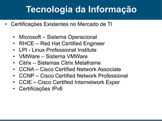Tecnologia da Informação
• Certificações Existentes no Mercado de TI
• Microsoft – Sistema Operacional
• RHCE – Red Hat Certified Engineer
• LPI - Linux Professional Institute
• VMWare – Sistema VMWare
• Citrix – Sistemas Citrix Metaframe
• CCNA – Cisco Certified Network Associate
• CCNP – Cisco Certified Network Professional
• CCIE – Cisco Certified Internetwork Exper
• Certificações IPv6
 