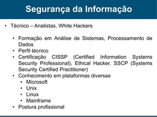 Segurança da Informação
• Técnico – Analistas, White Hackers
• Formação em Análise de Sistemas, Processamento de
Dados
• Perfil técnico
• Certificação CISSP (Certified Information Systems
Security Professional), Ethical Hacker, SSCP (Systems
Security Certified Practitioner)
• Conhecimento em plataformas diversas
• Microsoft
• Unix
• Linux
• Mainframe
• Postura profissional
 