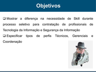 Objetivos
 Mostrar a diferença na necessidade de Skill durante
processo seletivo para contratação de profissionais de
Tecnologia da Informação e Segurança da Informação
 Especificar tipos de perfis Técnicos, Gerenciais e
Coordenação
 