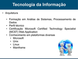 Tecnologia da Informação
• Arquitetura
• Formação em Análise de Sistemas, Processamento de
Dados
• Perfil técnico
• Certificação Microsoft Certified Technology Specialist
(MCST) Web Application
• Conhecimento em plataformas diversas
• Microsoft
• Unix
• Linux
• Mainframe
 