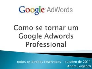 Como se tornar um Google Adwords Professional todos os direitos reservados – outubro de 2011 André Gugliotti 