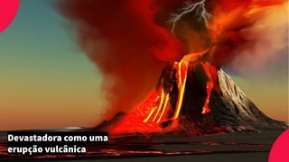 Devastadora como uma
erupção vulcânica
 