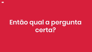 Então qual a pergunta
certa?
 