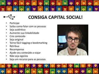 CONSIGA CAPITAL SOCIAL! 
•Participe 
•Saiba como falar com as pessoas 
•Seja autêntico 
•Aumente sua linkabilidade 
•Crie conteúdo 
•Seja original 
•Torne fácil tagging e bookmarking 
•Retribua 
•Recompense 
•Ajude seu conteúdo a viajar 
•Não seja egoísta 
•Seja um recurso para as pessoas  