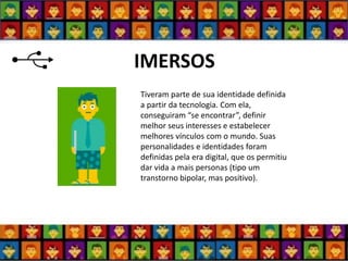IMERSOS 
Tiveram parte de sua identidade definida a partir da tecnologia. Com ela, conseguiram “se encontrar”, definir melhor seus interesses e estabelecer melhores vínculos com o mundo. Suas personalidades e identidades foram definidas pela era digital, que os permitiu dar vida a mais personas (tipo um transtorno bipolar, mas positivo).  