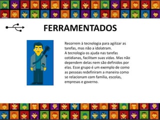 FERRAMENTADOS 
Recorrem à tecnologia para agilizar as tarefas, mas não a idolatram. A tecnologia os ajuda nas tarefas cotidianas, facilitam suas vidas. Mas não dependem delas nem são definidos por elas. Esse grupo é um exemplo de como as pessoas redefiniram a maneira como se relacionam com família, escolas, empresas e governo.  