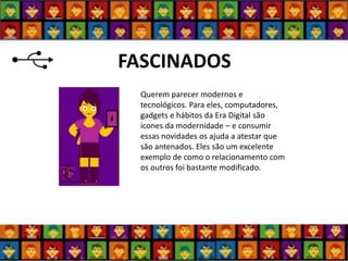 FASCINADOS 
Querem parecer modernos e tecnológicos. Para eles, computadores, gadgets e hábitos da Era Digital são ícones da modernidade – e consumir essas novidades os ajuda a atestar que são antenados. Eles são um excelente exemplo de como o relacionamento com os outros foi bastante modificado.  