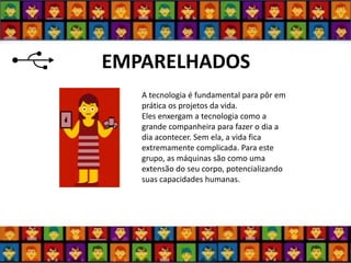 EMPARELHADOS 
A tecnologia é fundamental para pôr em prática os projetos da vida. Eles enxergam a tecnologia como a grande companheira para fazer o dia a dia acontecer. Sem ela, a vida fica extremamente complicada. Para este grupo, as máquinas são como uma extensão do seu corpo, potencializando suas capacidades humanas.  