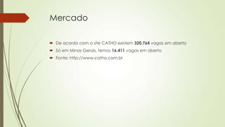 Mercado
 De acordo com o site CATHO existem 320.764 vagas em aberto
 Só em Minas Gerais, temos 16.411 vagas em aberto
 Fonte: http://www.catho.com.br

 