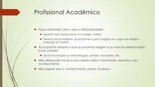 Profissional Acadêmico
 Fique antenado com o que o Mercado pede.
 Quanto mais rápido iniciar um estágio, melhor
 Mesmo que já trabalhe, acompanhe o que é exigido nas vagas de estágio /
emprego em aberto

 Acompanhe sempre o que as empresas exigem e as notícias relalcionadas
a sua carreira
 Quais tecnologias ou metodologias, estudos, novidades, etc

 Não deixe para iniciar a sua carreira após a faculdade, exercite o seu
conhecimento
 Não espere que o conhecimento venha, busque-o

 